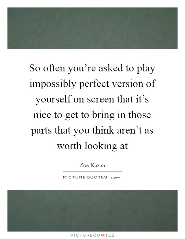 So often you're asked to play impossibly perfect version of yourself on screen that it's nice to get to bring in those parts that you think aren't as worth looking at Picture Quote #1