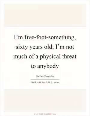 I’m five-foot-something, sixty years old; I’m not much of a physical threat to anybody Picture Quote #1