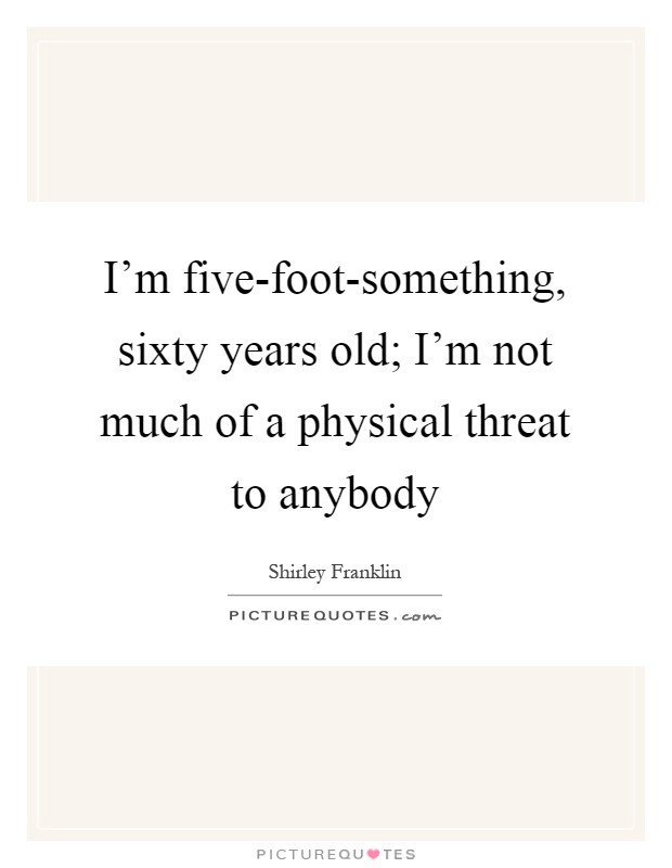 I'm five-foot-something, sixty years old; I'm not much of a physical threat to anybody Picture Quote #1