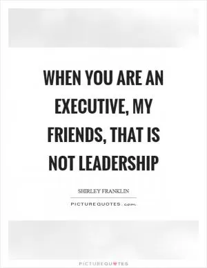 When you are an executive, my friends, that is not leadership Picture Quote #1