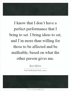 I know that I don’t have a perfect performance that I bring to set. I bring ideas to set, and I’m more than willing for those to be affected and be malleable, based on what the other person gives me Picture Quote #1