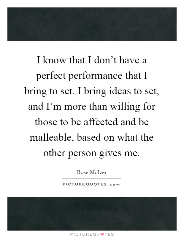 I know that I don't have a perfect performance that I bring to set. I bring ideas to set, and I'm more than willing for those to be affected and be malleable, based on what the other person gives me Picture Quote #1