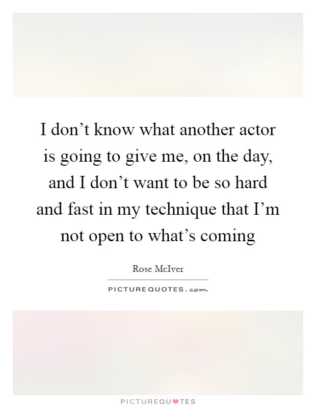 I don't know what another actor is going to give me, on the day, and I don't want to be so hard and fast in my technique that I'm not open to what's coming Picture Quote #1