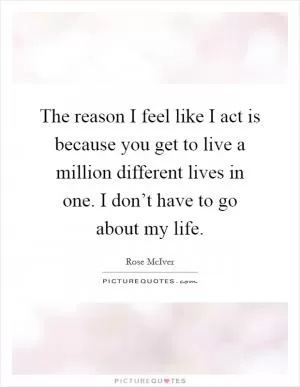 The reason I feel like I act is because you get to live a million different lives in one. I don’t have to go about my life Picture Quote #1