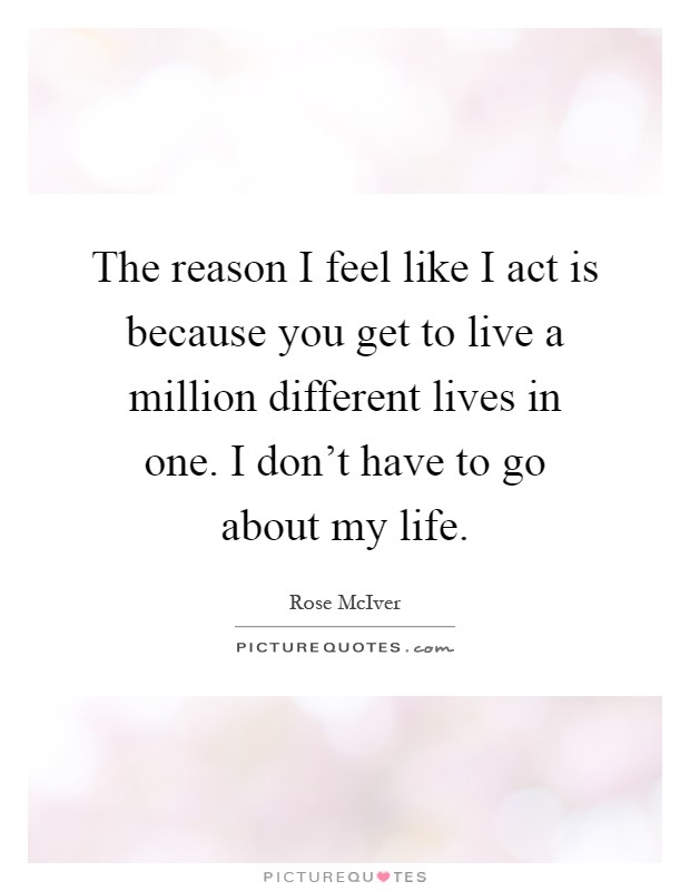 The reason I feel like I act is because you get to live a million different lives in one. I don't have to go about my life Picture Quote #1