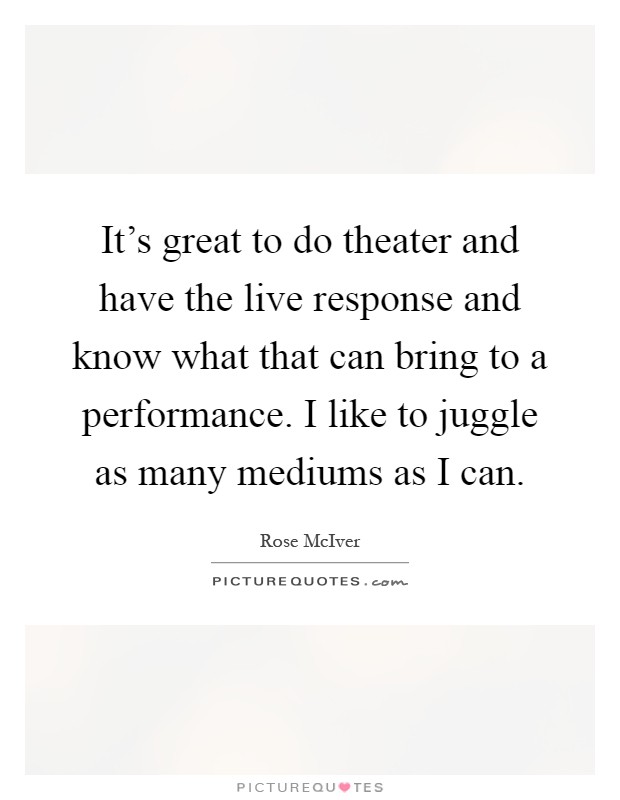 It's great to do theater and have the live response and know what that can bring to a performance. I like to juggle as many mediums as I can Picture Quote #1