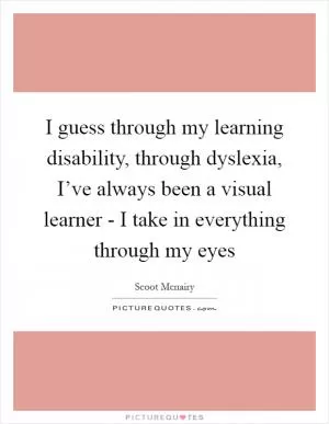 I guess through my learning disability, through dyslexia, I’ve always been a visual learner - I take in everything through my eyes Picture Quote #1