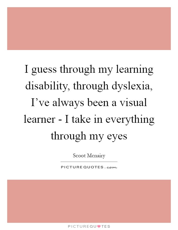 I guess through my learning disability, through dyslexia, I've always been a visual learner - I take in everything through my eyes Picture Quote #1