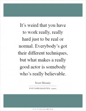 It’s weird that you have to work really, really hard just to be real or normal. Everybody’s got their different techniques, but what makes a really good actor is somebody who’s really believable Picture Quote #1