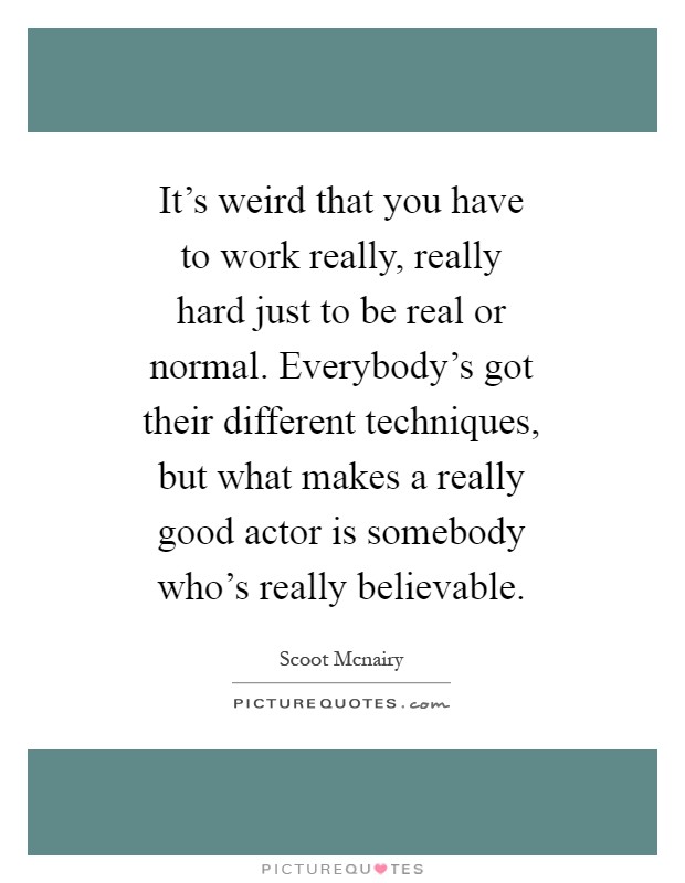 It's weird that you have to work really, really hard just to be real or normal. Everybody's got their different techniques, but what makes a really good actor is somebody who's really believable Picture Quote #1
