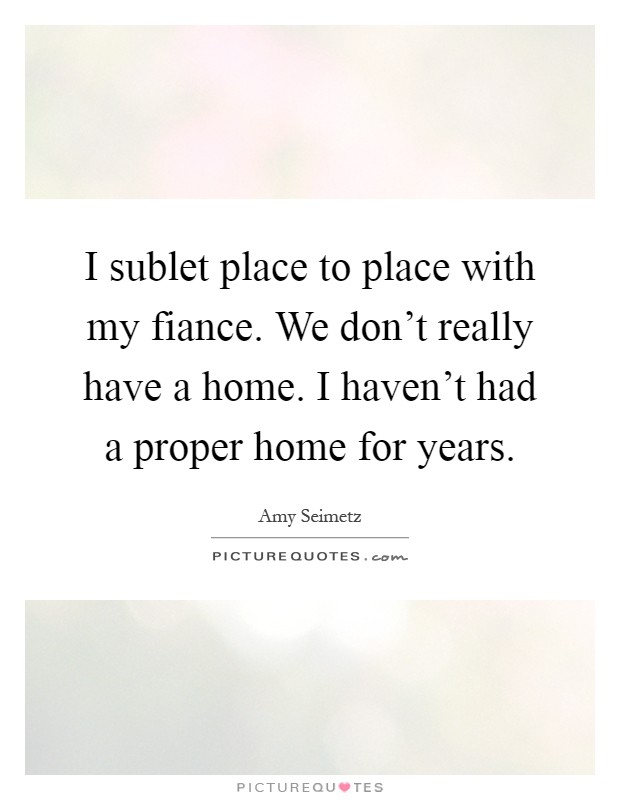 I sublet place to place with my fiance. We don't really have a home. I haven't had a proper home for years Picture Quote #1