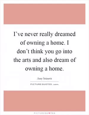 I’ve never really dreamed of owning a home. I don’t think you go into the arts and also dream of owning a home Picture Quote #1