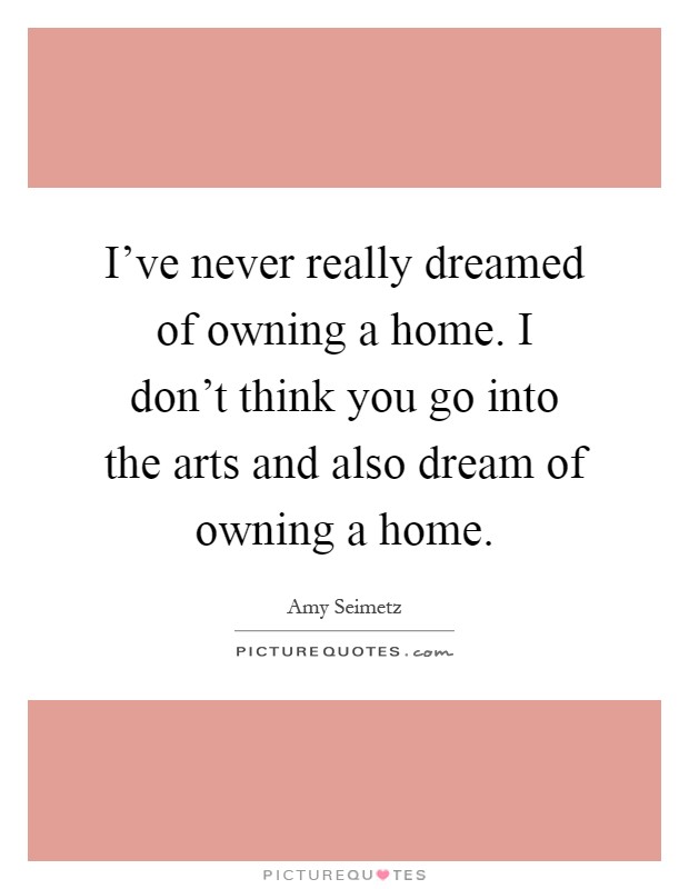I've never really dreamed of owning a home. I don't think you go into the arts and also dream of owning a home Picture Quote #1