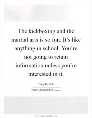The kickboxing and the martial arts is so fun. It’s like anything in school. You’re not going to retain information unless you’re interested in it Picture Quote #1
