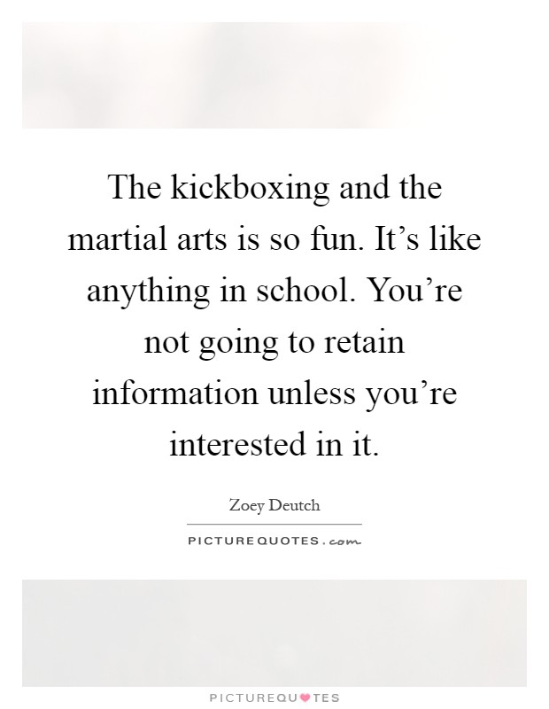 The kickboxing and the martial arts is so fun. It's like anything in school. You're not going to retain information unless you're interested in it Picture Quote #1