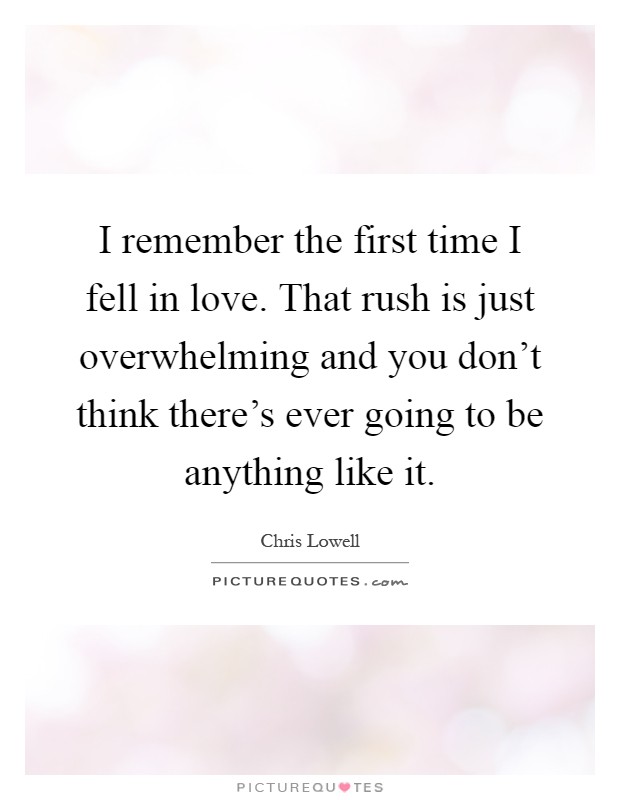 I remember the first time I fell in love. That rush is just overwhelming and you don't think there's ever going to be anything like it Picture Quote #1