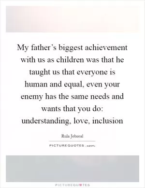 My father’s biggest achievement with us as children was that he taught us that everyone is human and equal, even your enemy has the same needs and wants that you do: understanding, love, inclusion Picture Quote #1