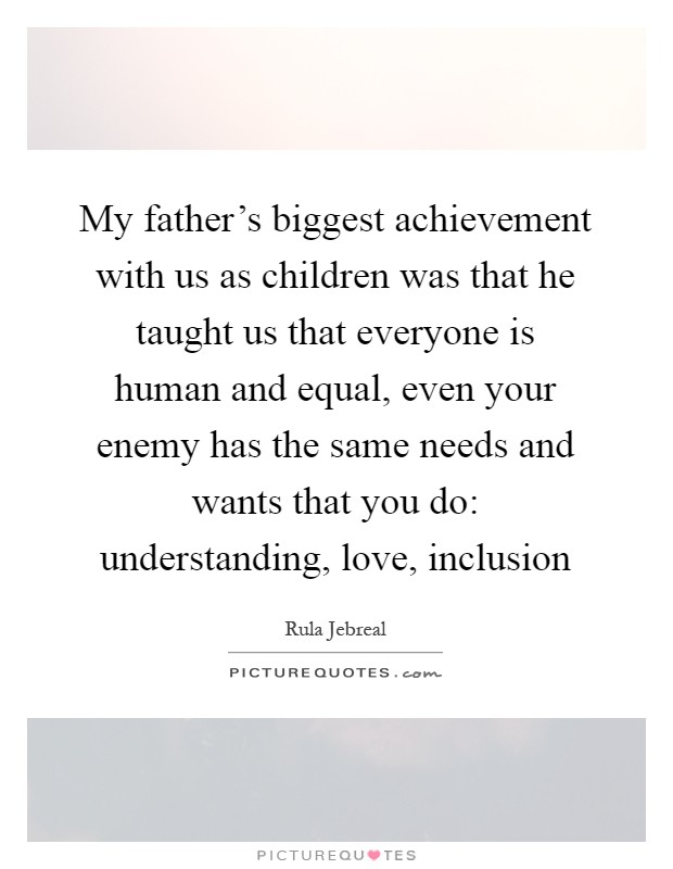 My father's biggest achievement with us as children was that he taught us that everyone is human and equal, even your enemy has the same needs and wants that you do: understanding, love, inclusion Picture Quote #1
