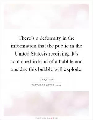 There’s a deformity in the information that the public in the United Statesis receiving. It’s contained in kind of a bubble and one day this bubble will explode Picture Quote #1