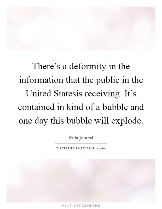 There's a deformity in the information that the public in the United Statesis receiving. It's contained in kind of a bubble and one day this bubble will explode Picture Quote #1