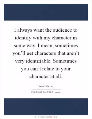 I always want the audience to identify with my character in some way. I mean, sometimes you’ll get characters that aren’t very identifiable. Sometimes you can’t relate to your character at all Picture Quote #1