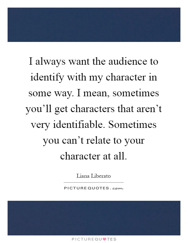 I always want the audience to identify with my character in some way. I mean, sometimes you'll get characters that aren't very identifiable. Sometimes you can't relate to your character at all Picture Quote #1