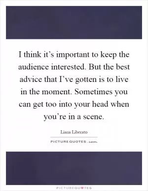 I think it’s important to keep the audience interested. But the best advice that I’ve gotten is to live in the moment. Sometimes you can get too into your head when you’re in a scene Picture Quote #1