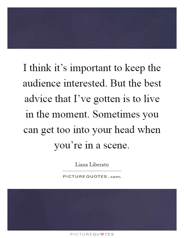 I think it's important to keep the audience interested. But the best advice that I've gotten is to live in the moment. Sometimes you can get too into your head when you're in a scene Picture Quote #1