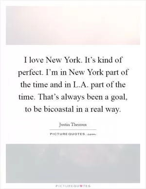 I love New York. It’s kind of perfect. I’m in New York part of the time and in L.A. part of the time. That’s always been a goal, to be bicoastal in a real way Picture Quote #1