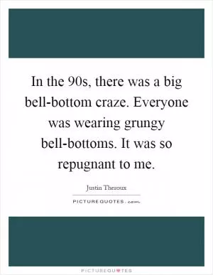 In the  90s, there was a big bell-bottom craze. Everyone was wearing grungy bell-bottoms. It was so repugnant to me Picture Quote #1