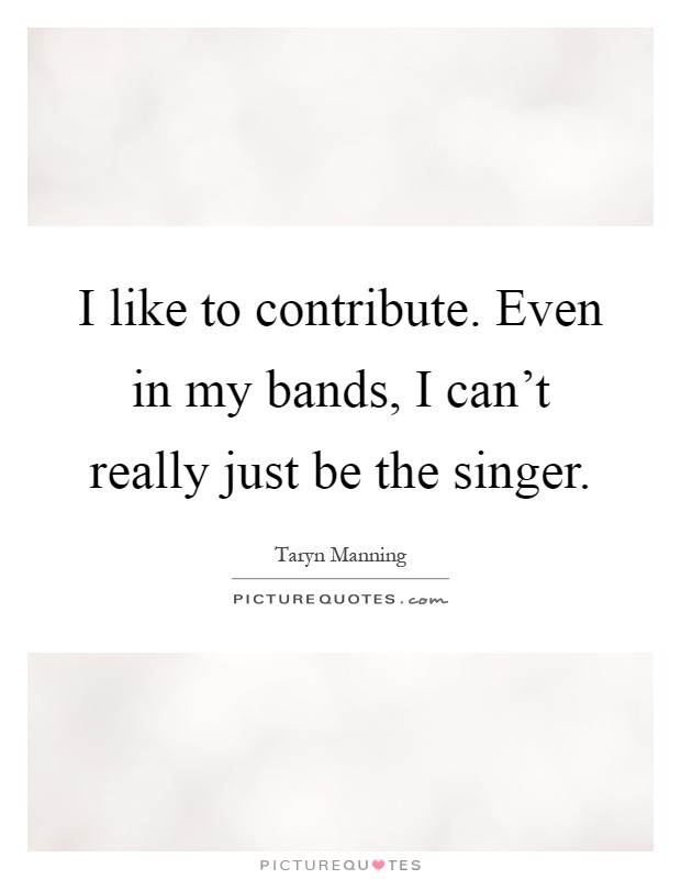 I like to contribute. Even in my bands, I can't really just be the singer Picture Quote #1