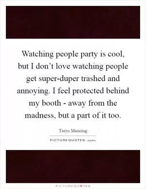 Watching people party is cool, but I don’t love watching people get super-duper trashed and annoying. I feel protected behind my booth - away from the madness, but a part of it too Picture Quote #1