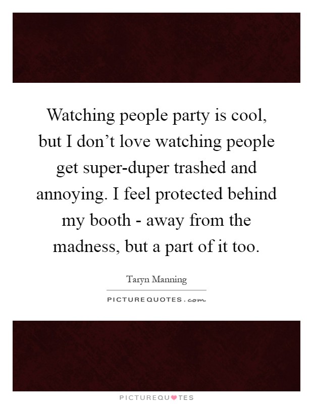 Watching people party is cool, but I don't love watching people get super-duper trashed and annoying. I feel protected behind my booth - away from the madness, but a part of it too Picture Quote #1