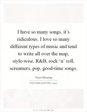I have so many songs, it’s ridiculous. I love so many different types of music and tend to write all over the map, style-wise. R Picture Quote #1