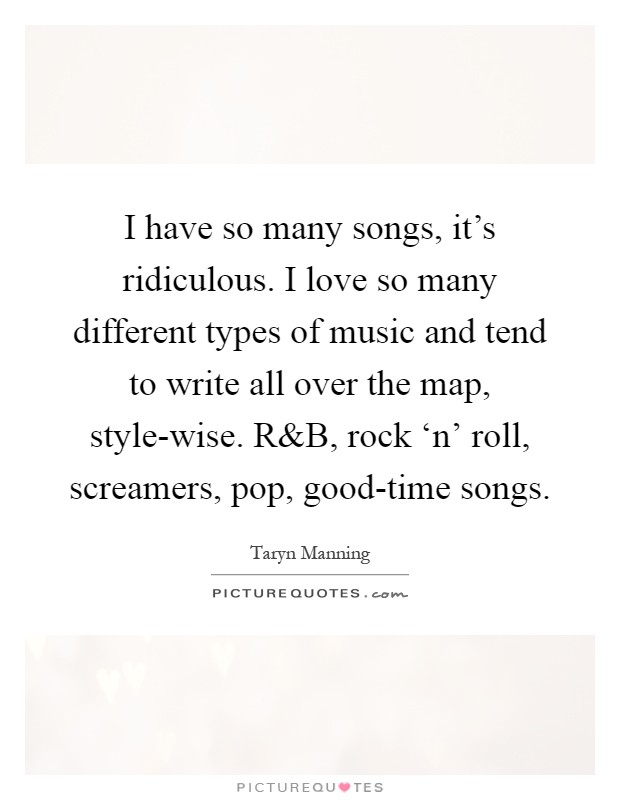 I have so many songs, it's ridiculous. I love so many different types of music and tend to write all over the map, style-wise. R Picture Quote #1