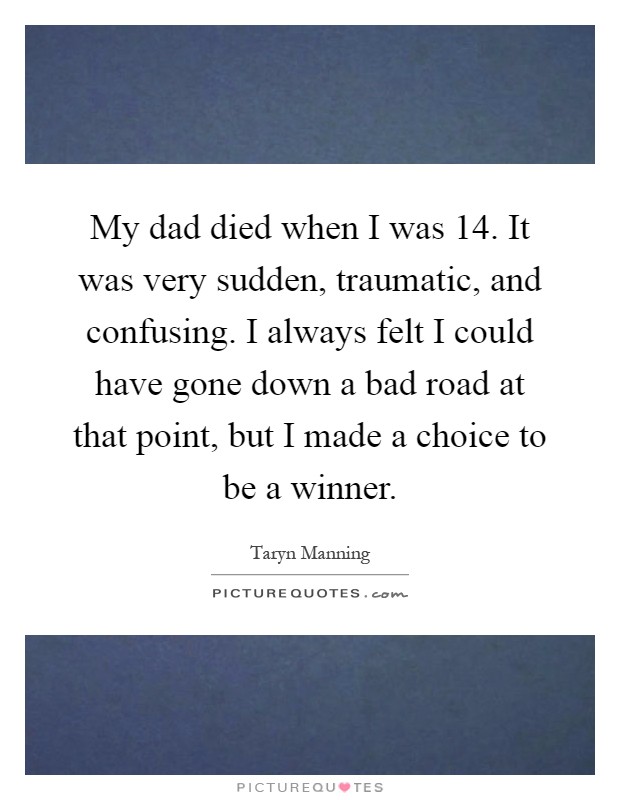 My dad died when I was 14. It was very sudden, traumatic, and confusing. I always felt I could have gone down a bad road at that point, but I made a choice to be a winner Picture Quote #1