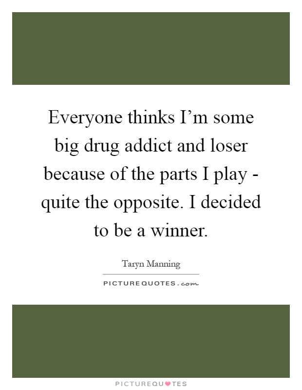 Everyone thinks I'm some big drug addict and loser because of the parts I play - quite the opposite. I decided to be a winner Picture Quote #1
