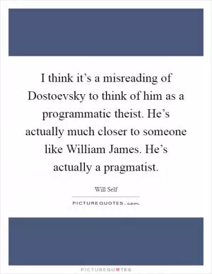 I think it’s a misreading of Dostoevsky to think of him as a programmatic theist. He’s actually much closer to someone like William James. He’s actually a pragmatist Picture Quote #1