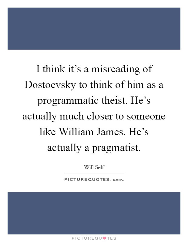 I think it's a misreading of Dostoevsky to think of him as a programmatic theist. He's actually much closer to someone like William James. He's actually a pragmatist Picture Quote #1