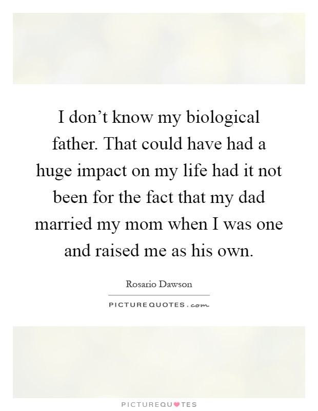 I don't know my biological father. That could have had a huge impact on my life had it not been for the fact that my dad married my mom when I was one and raised me as his own Picture Quote #1