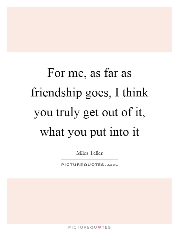 For me, as far as friendship goes, I think you truly get out of it, what you put into it Picture Quote #1