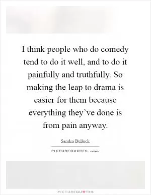 I think people who do comedy tend to do it well, and to do it painfully and truthfully. So making the leap to drama is easier for them because everything they’ve done is from pain anyway Picture Quote #1