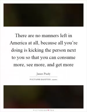 There are no manners left in America at all, because all you’re doing is kicking the person next to you so that you can consume more, see more, and get more Picture Quote #1