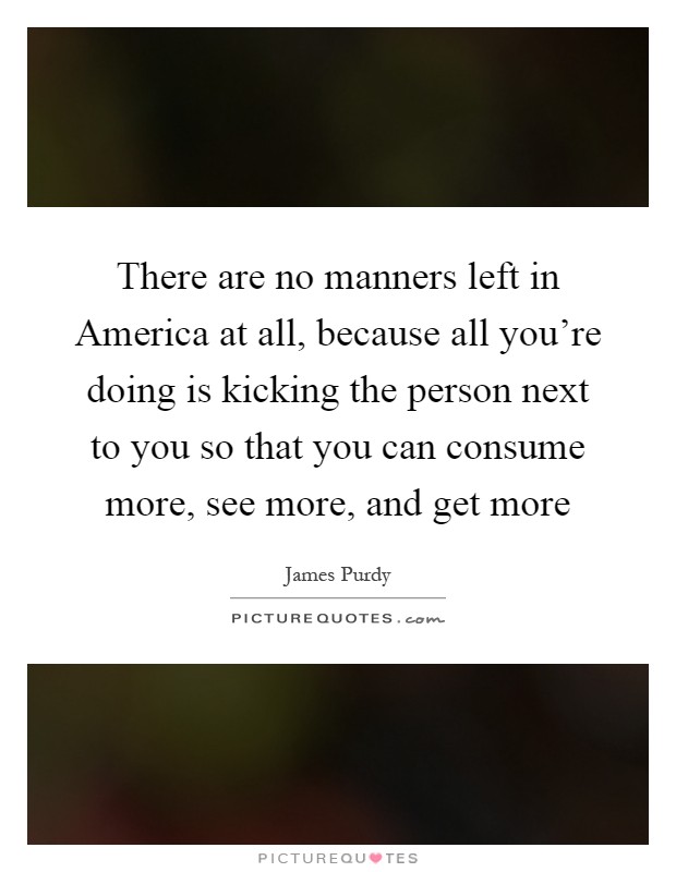 There are no manners left in America at all, because all you're doing is kicking the person next to you so that you can consume more, see more, and get more Picture Quote #1