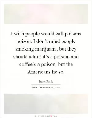I wish people would call poisons poison. I don’t mind people smoking marijuana, but they should admit it’s a poison, and coffee’s a poison, but the Americans lie so Picture Quote #1