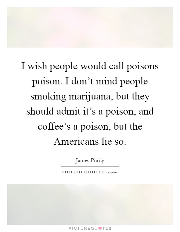 I wish people would call poisons poison. I don't mind people smoking marijuana, but they should admit it's a poison, and coffee's a poison, but the Americans lie so Picture Quote #1