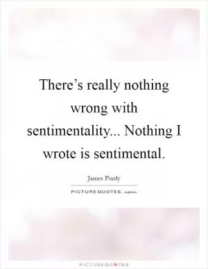 There’s really nothing wrong with sentimentality... Nothing I wrote is sentimental Picture Quote #1