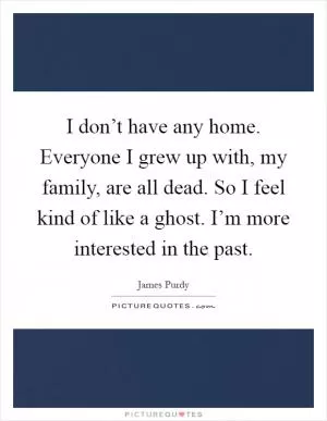 I don’t have any home. Everyone I grew up with, my family, are all dead. So I feel kind of like a ghost. I’m more interested in the past Picture Quote #1