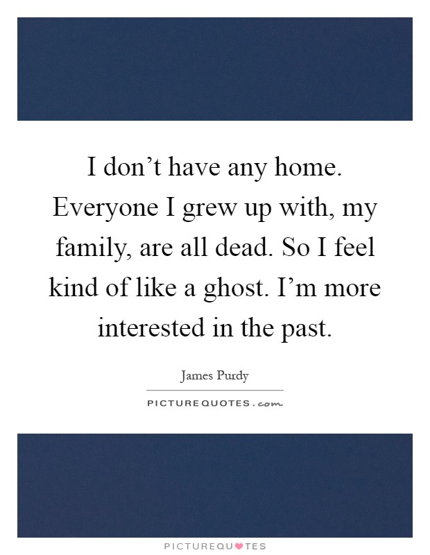 I don't have any home. Everyone I grew up with, my family, are all dead. So I feel kind of like a ghost. I'm more interested in the past Picture Quote #1