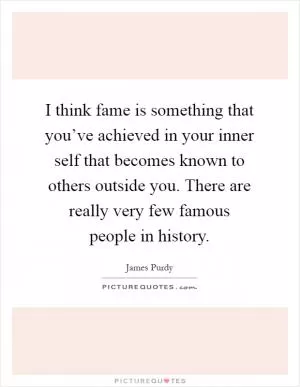 I think fame is something that you’ve achieved in your inner self that becomes known to others outside you. There are really very few famous people in history Picture Quote #1